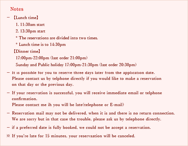 Notes
- It is possible for you to reserve three days later from the application date.
Please contact us by telphone directly if you would like to make a reservation on that day or the previous day.
- If your reservation is successful,you will receive immediate email or telphone confirmation.
Please contact me ih you will be late(telephone or E-mail)
‐ Reservation mail may not be delivered,when it is and there is no return connection.
We are sorry but in that case the trouble,please ask us by telephone directly.
- if a preferred date is fully booked,we could not be accept a reservation.
※ If you're late for 15 minutes,your reservaation will be canceled.